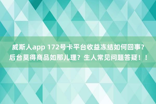 威斯人app 172号卡平台收益冻结如何回事？后台莫得商品如那儿理？生人常见问题答疑！！
