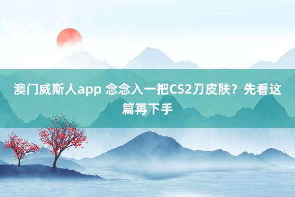 澳门威斯人app 念念入一把CS2刀皮肤？先看这篇再下手