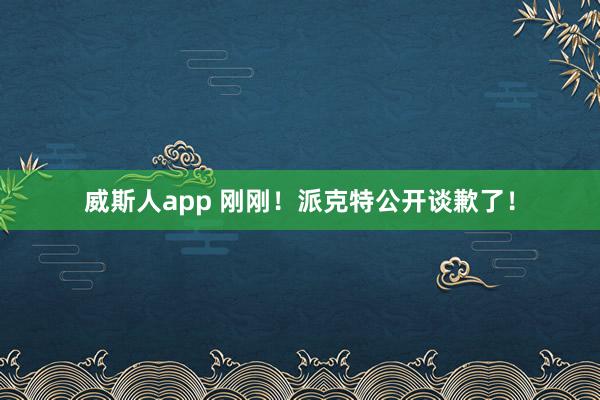 威斯人app 刚刚！派克特公开谈歉了！