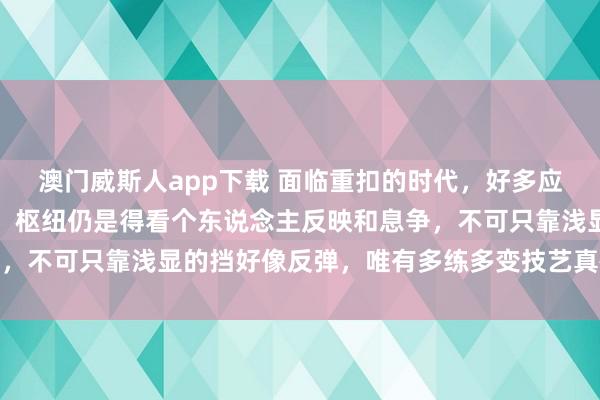 澳门威斯人app下载 面临重扣的时代，好多应付的设施其实都挺讲求，枢纽仍是得看个东说念主反映和息争，不可只靠浅显的挡好像反弹，唯有多练多变技艺真确占据上风