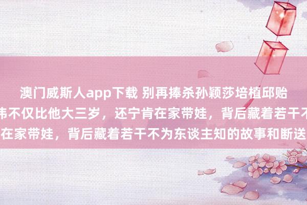 澳门威斯人app下载 别再捧杀孙颖莎培植邱贻可了，真相是他内助文伟不仅比他大三岁，还宁肯在家带娃，背后藏着若干不为东谈主知的故事和断送