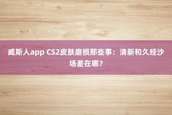 威斯人app CS2皮肤磨损那些事：清新和久经沙场差在哪？