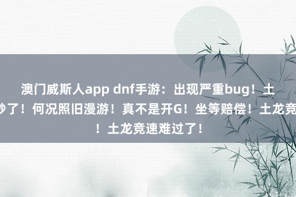 澳门威斯人app dnf手游：出现严重bug！土龙确实被秒了！何况照旧漫游！真不是开G！坐等赔偿！土龙竞速难过了！