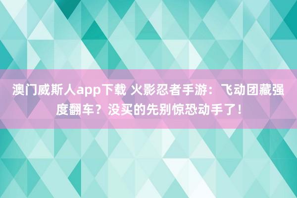 澳门威斯人app下载 火影忍者手游：飞动团藏强度翻车？没买的先别惊恐动手了！