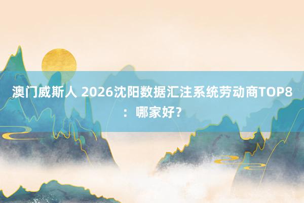 澳门威斯人 2026沈阳数据汇注系统劳动商TOP8：哪家好？