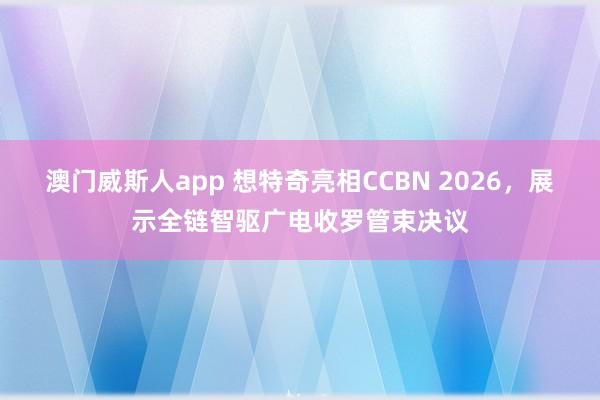澳门威斯人app 想特奇亮相CCBN 2026，展示全链智驱广电收罗管束决议