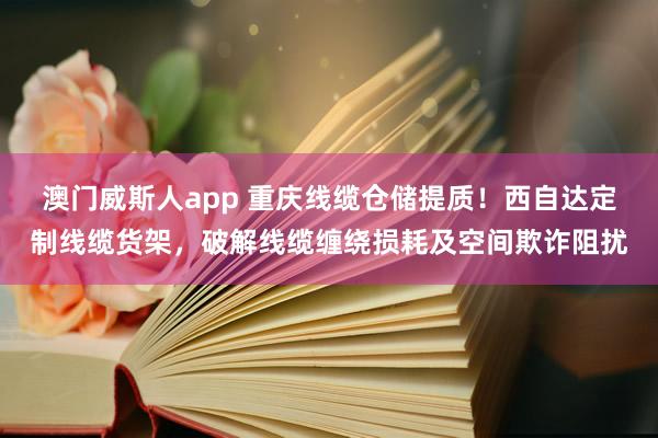 澳门威斯人app 重庆线缆仓储提质！西自达定制线缆货架，破解线缆缠绕损耗及空间欺诈阻扰