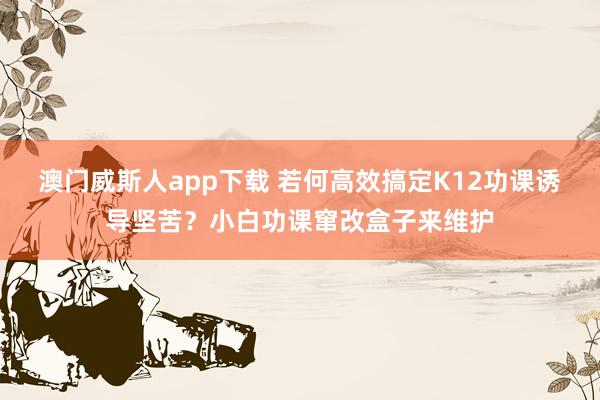 澳门威斯人app下载 若何高效搞定K12功课诱导坚苦？小白功课窜改盒子来维护