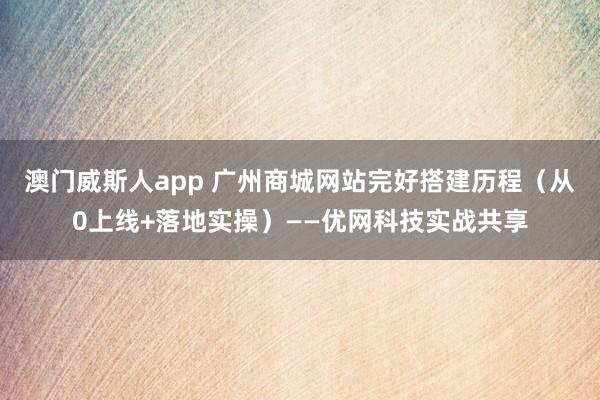 澳门威斯人app 广州商城网站完好搭建历程（从0上线+落地实操）——优网科技实战共享
