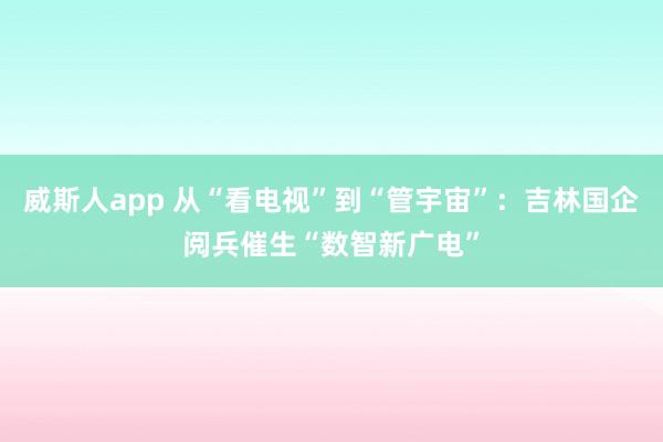 威斯人app 从“看电视”到“管宇宙”：吉林国企阅兵催生“数智新广电”