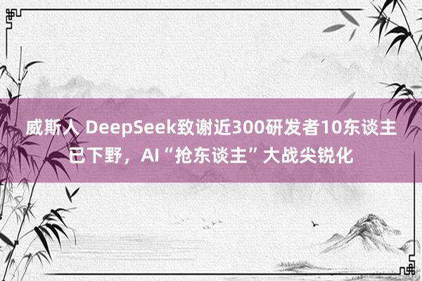 威斯人 DeepSeek致谢近300研发者10东谈主已下野，AI“抢东谈主”大战尖锐化