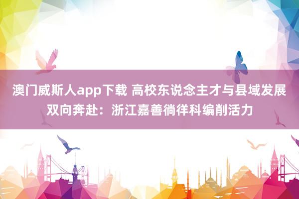 澳门威斯人app下载 高校东说念主才与县域发展双向奔赴：浙江嘉善徜徉科编削活力