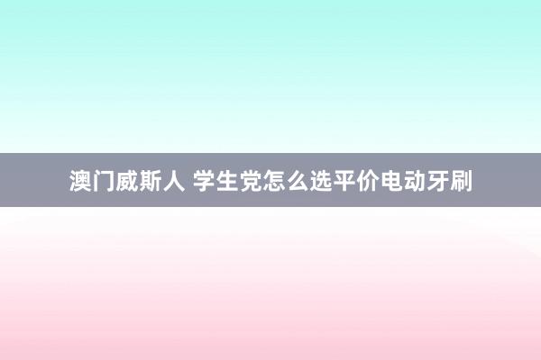 澳门威斯人 学生党怎么选平价电动牙刷
