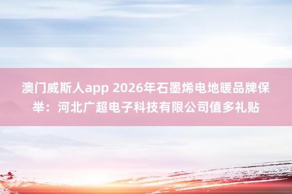 澳门威斯人app 2026年石墨烯电地暖品牌保举：河北广超电子科技有限公司值多礼贴