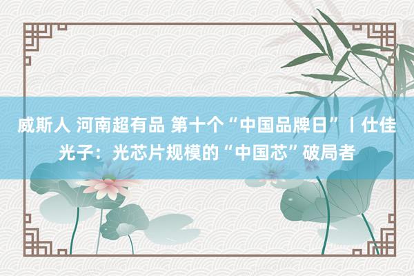 威斯人 河南超有品 第十个“中国品牌日”丨仕佳光子：光芯片规模的“中国芯”破局者