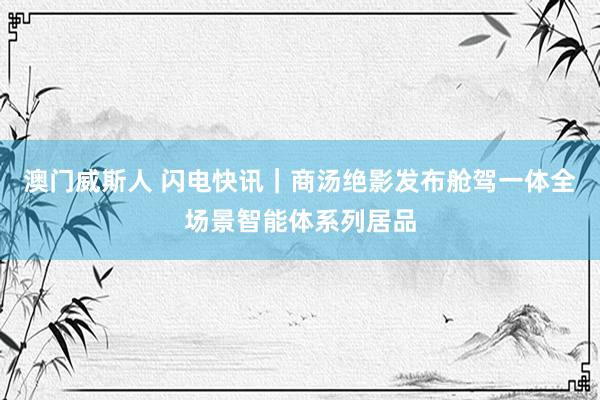 澳门威斯人 闪电快讯｜商汤绝影发布舱驾一体全场景智能体系列居品