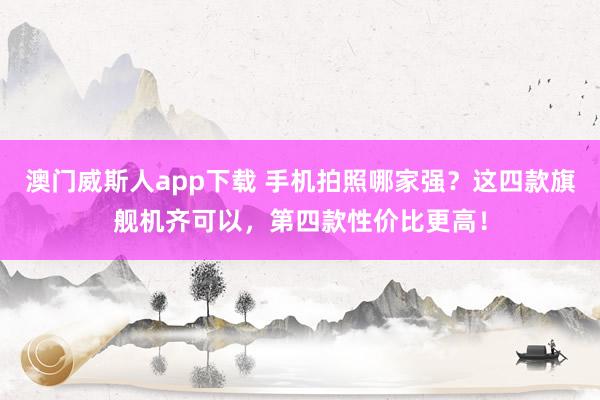 澳门威斯人app下载 手机拍照哪家强？这四款旗舰机齐可以，第四款性价比更高！