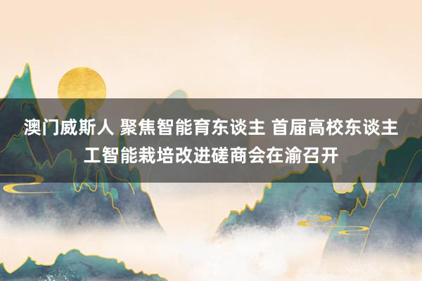 澳门威斯人 聚焦智能育东谈主 首届高校东谈主工智能栽培改进磋商会在渝召开