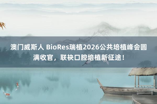 澳门威斯人 BioRes瑞植2026公共培植峰会圆满收官，联袂口腔培植新征途！
