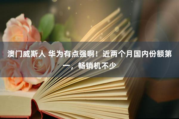 澳门威斯人 华为有点强啊！近两个月国内份额第一，畅销机不少