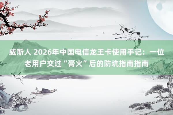 威斯人 2026年中国电信龙王卡使用手记：一位老用户交过“膏火”后的防坑指南指南