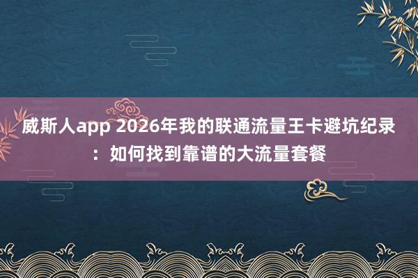 威斯人app 2026年我的联通流量王卡避坑纪录：如何找到靠谱的大流量套餐