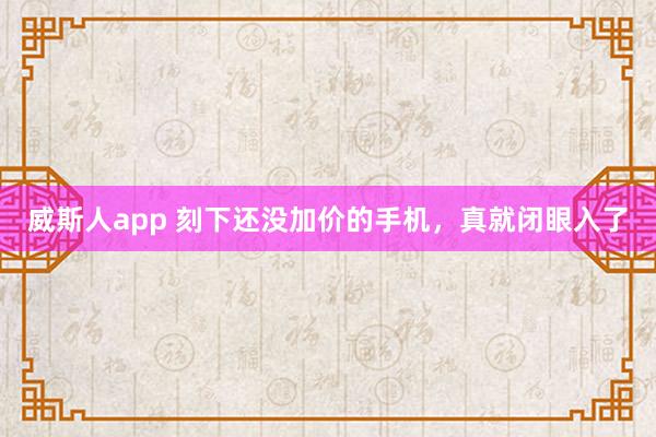 威斯人app 刻下还没加价的手机，真就闭眼入了