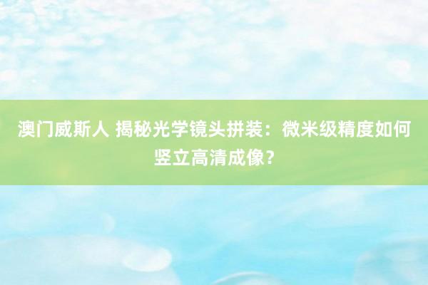 澳门威斯人 揭秘光学镜头拼装：微米级精度如何竖立高清成像？