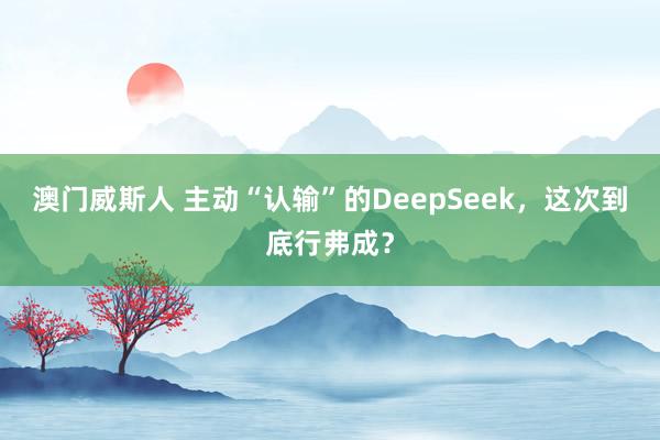 澳门威斯人 主动“认输”的DeepSeek，这次到底行弗成？