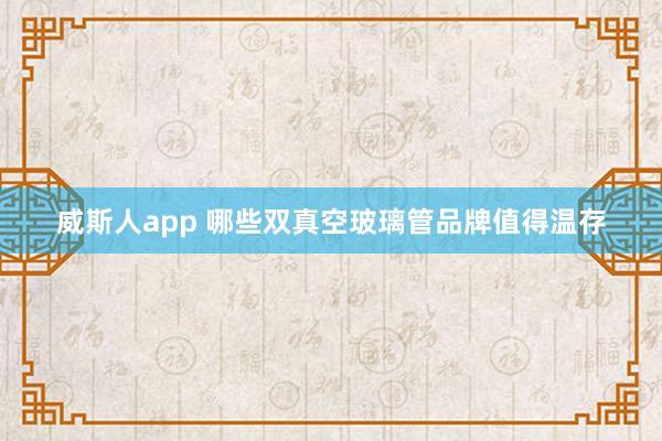 威斯人app 哪些双真空玻璃管品牌值得温存