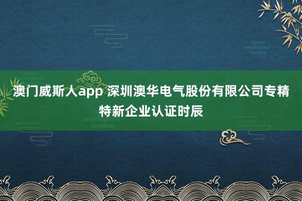 澳门威斯人app 深圳澳华电气股份有限公司专精特新企业认证时辰