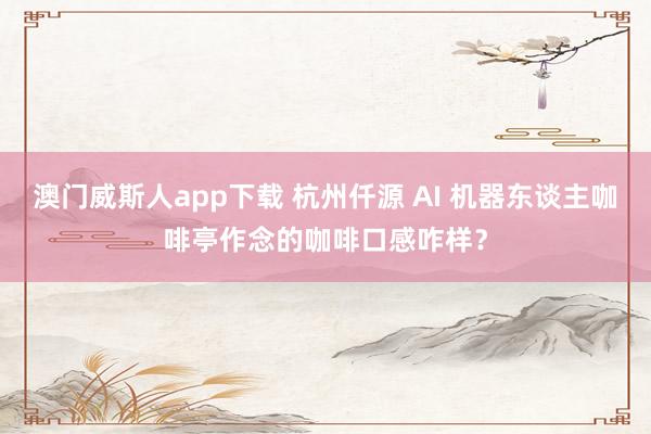澳门威斯人app下载 杭州仟源 AI 机器东谈主咖啡亭作念的咖啡口感咋样？