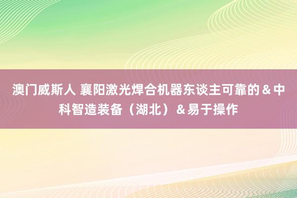 澳门威斯人 襄阳激光焊合机器东谈主可靠的＆中科智造装备（湖北）＆易于操作