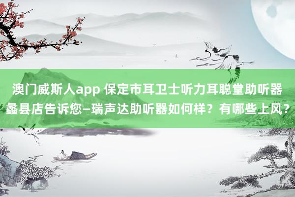 澳门威斯人app 保定市耳卫士听力耳聪堂助听器蠡县店告诉您—瑞声达助听器如何样？有哪些上风？