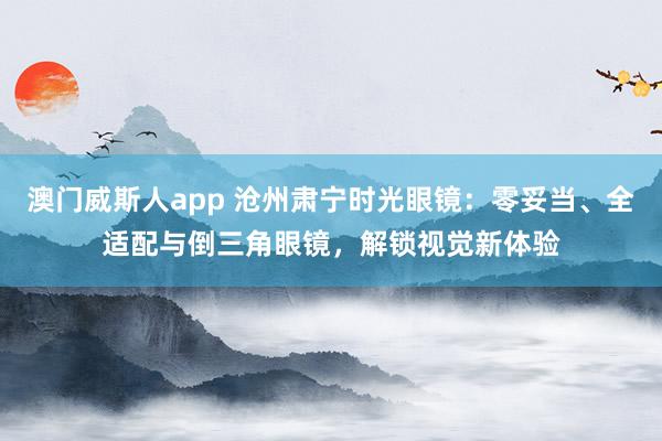 澳门威斯人app 沧州肃宁时光眼镜：零妥当、全适配与倒三角眼镜，解锁视觉新体验
