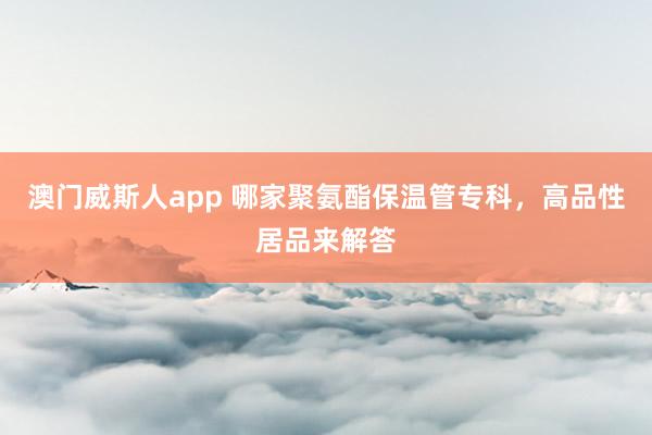 澳门威斯人app 哪家聚氨酯保温管专科，高品性居品来解答