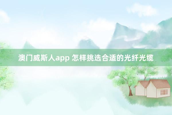 澳门威斯人app 怎样挑选合适的光纤光缆