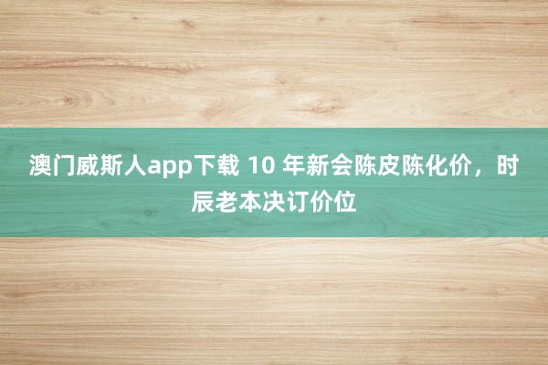 澳门威斯人app下载 10 年新会陈皮陈化价，时辰老本决订价位