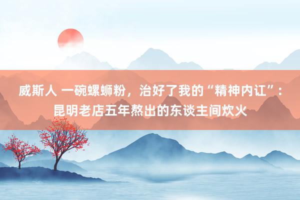 威斯人 一碗螺蛳粉，治好了我的“精神内讧”：昆明老店五年熬出的东谈主间炊火