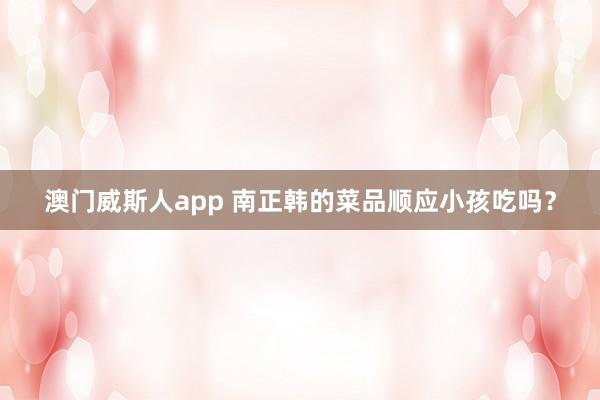 澳门威斯人app 南正韩的菜品顺应小孩吃吗？