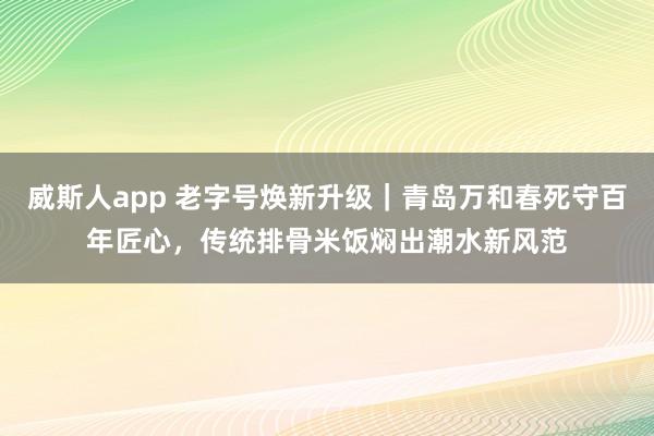 威斯人app 老字号焕新升级｜青岛万和春死守百年匠心，传统排骨米饭焖出潮水新风范