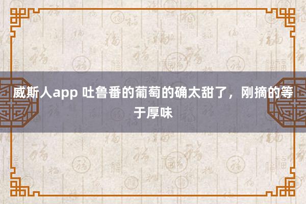 威斯人app 吐鲁番的葡萄的确太甜了，刚摘的等于厚味