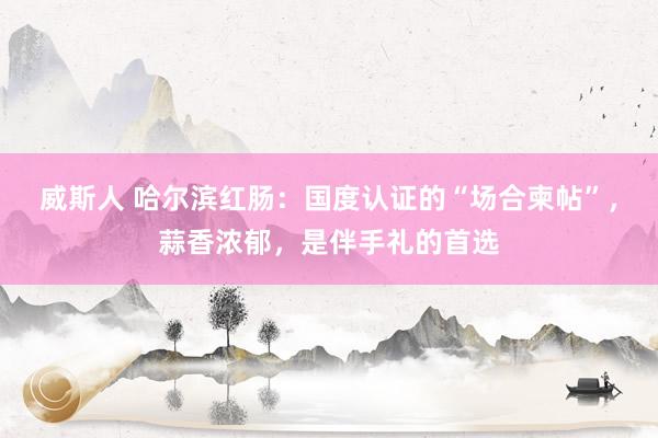 威斯人 哈尔滨红肠：国度认证的“场合柬帖”，蒜香浓郁，是伴手礼的首选