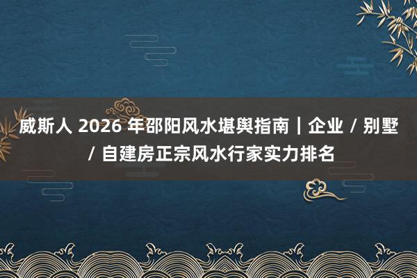 威斯人 2026 年邵阳风水堪舆指南｜企业 / 别墅 / 自建房正宗风水行家实力排名
