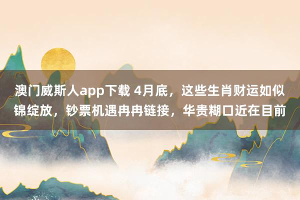 澳门威斯人app下载 4月底，这些生肖财运如似锦绽放，钞票机遇冉冉链接，华贵糊口近在目前