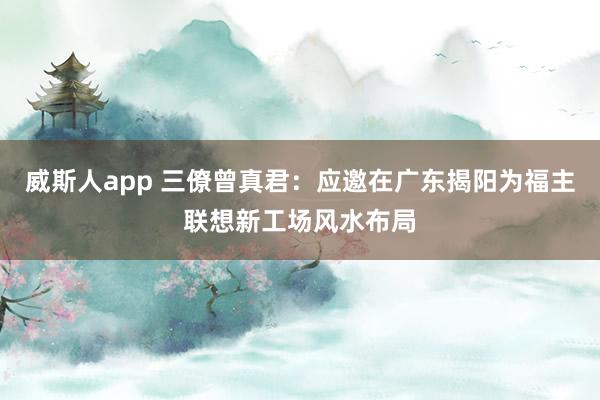威斯人app 三僚曾真君：应邀在广东揭阳为福主联想新工场风水布局