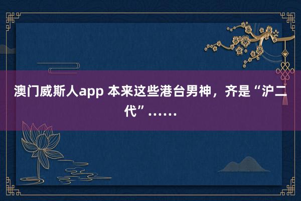 澳门威斯人app 本来这些港台男神，齐是“沪二代”……
