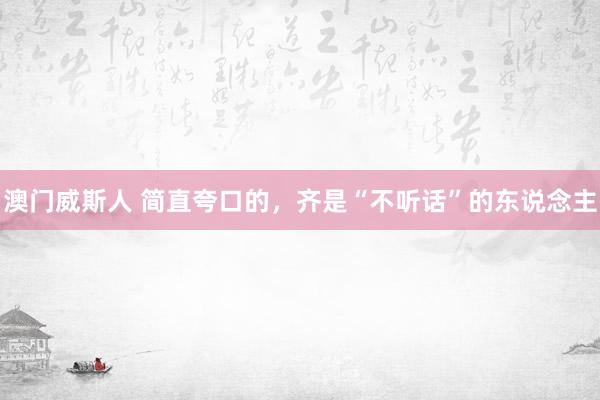 澳门威斯人 简直夸口的，齐是“不听话”的东说念主