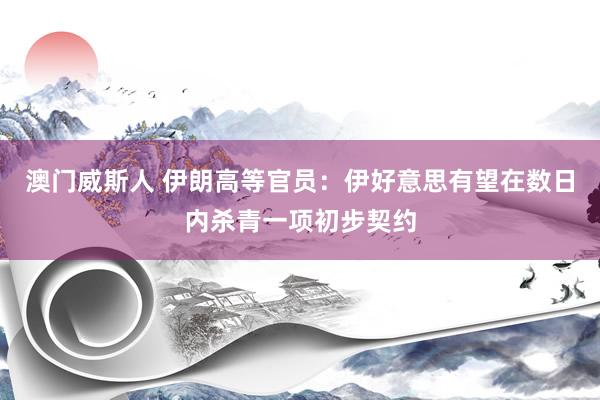 澳门威斯人 伊朗高等官员：伊好意思有望在数日内杀青一项初步契约