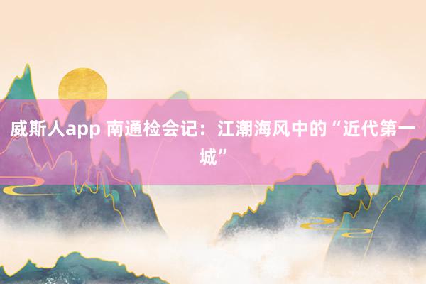 威斯人app 南通检会记：江潮海风中的“近代第一城”
